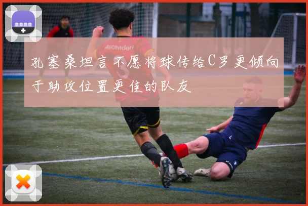 孔塞桑坦言不愿将球传给C罗更倾向于助攻位置更佳的队友