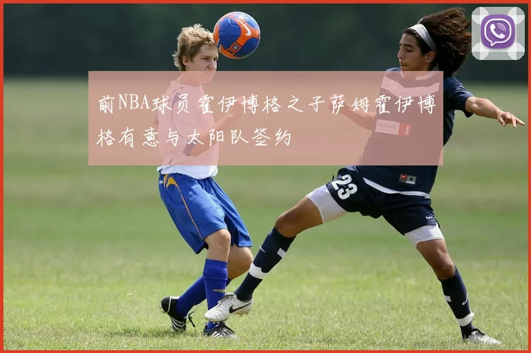 前NBA球员霍伊博格之子萨姆霍伊博格有意与太阳队签约