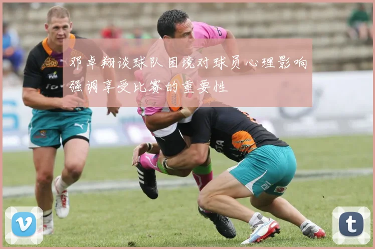 邓卓翔谈球队困境对球员心理影响强调享受比赛的重要性