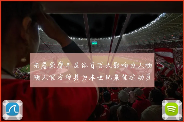 老詹荣膺年度体育百大影响力人物湖人官方称其为本世纪最佳运动员