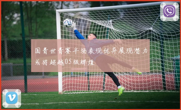 国青世青赛半场表现优异展现潜力或将超越05级辉煌