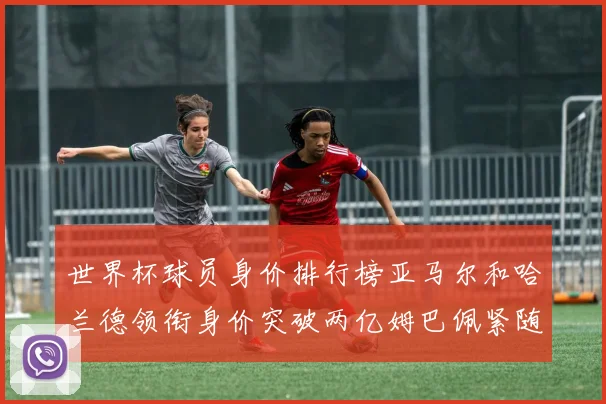 世界杯球员身价排行榜亚马尔和哈兰德领衔身价突破两亿姆巴佩紧随其后
