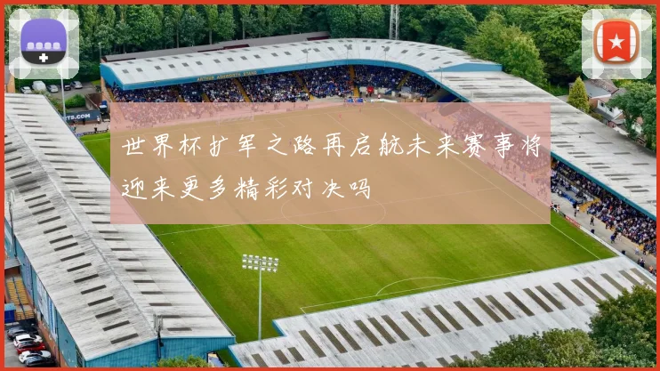 世界杯扩军之路再启航未来赛事将迎来更多精彩对决吗