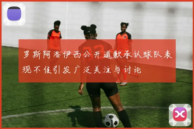 罗斯阿洛伊西公开道歉承认球队表现不佳引发广泛关注与讨论