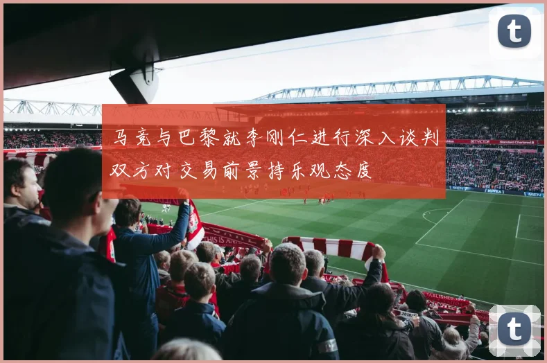 马竞与巴黎就李刚仁进行深入谈判双方对交易前景持乐观态度