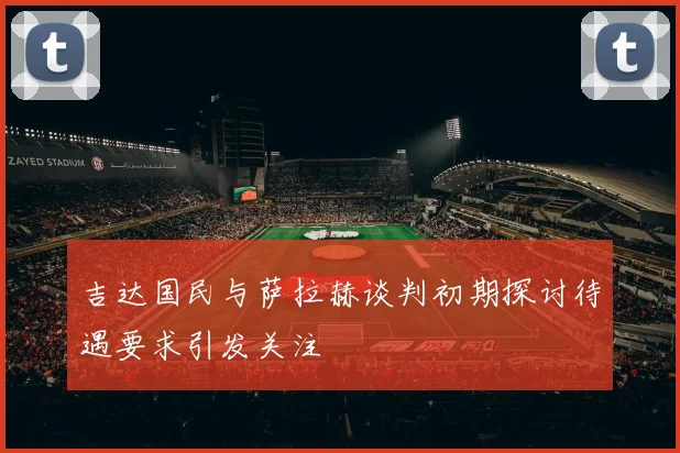 吉达国民与萨拉赫谈判初期探讨待遇要求引发关注