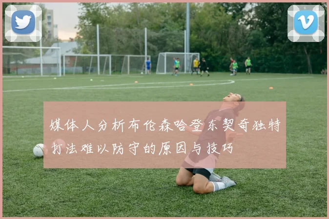 媒体人分析布伦森哈登东契奇独特打法难以防守的原因与技巧