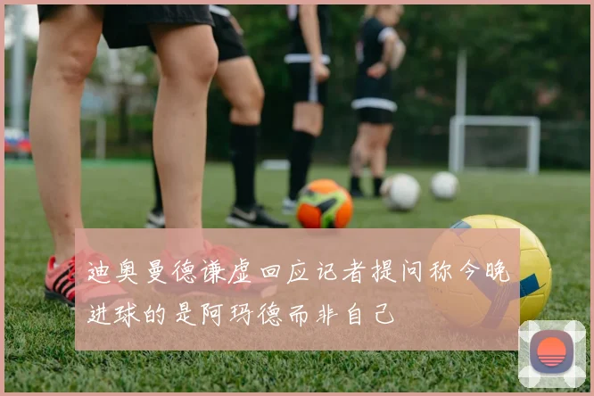 迪奥曼德谦虚回应记者提问称今晚进球的是阿玛德而非自己