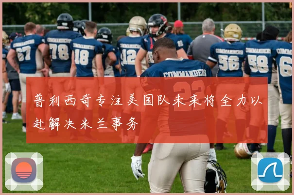 普利西奇专注美国队未来将全力以赴解决米兰事务