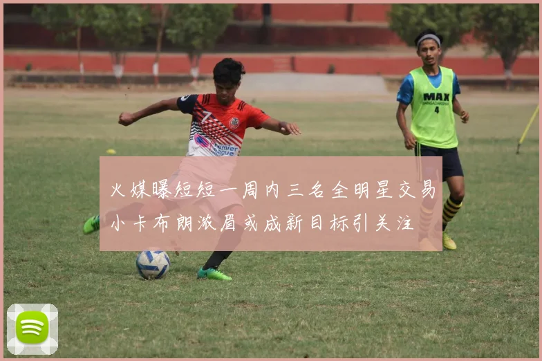 火媒曝短短一周内三名全明星交易小卡布朗浓眉或成新目标引关注