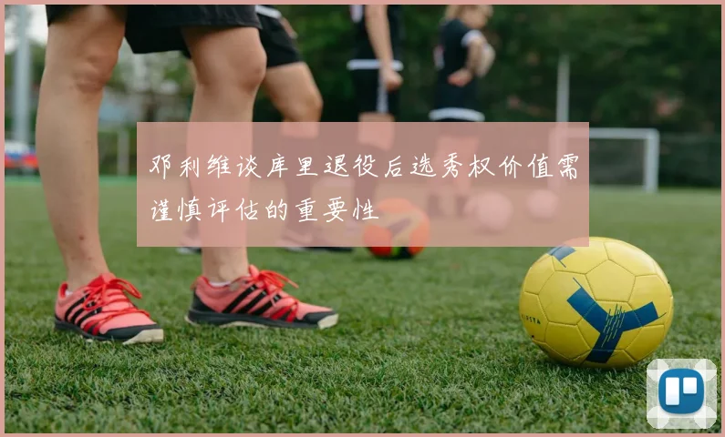 邓利维谈库里退役后选秀权价值需谨慎评估的重要性