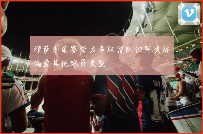 穆萨季前赛努力争取留队但阿莫林偏爱其他球员类型