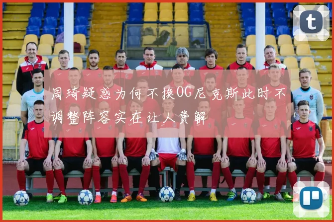 周琦疑惑为何不换OG尼克斯此时不调整阵容实在让人费解