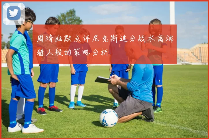 周琦幽默点评尼克斯追分战术高端猎人般的策略分析