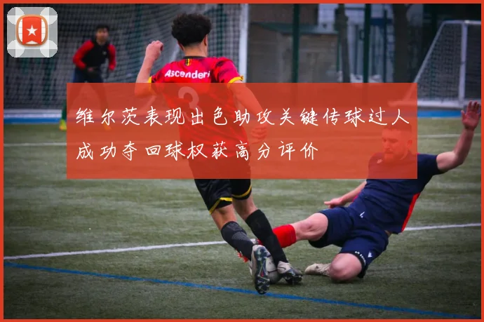 维尔茨表现出色助攻关键传球过人成功夺回球权获高分评价