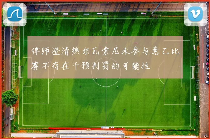 律师澄清热尔瓦索尼未参与意乙比赛不存在干预判罚的可能性