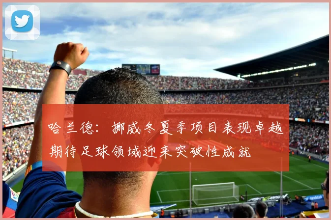 哈兰德：挪威冬夏季项目表现卓越期待足球领域迎来突破性成就
